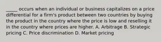 _____ occurs when an individual or business capitalizes on a price differential for a firm's product between two countries by buying the product in the country where the price is low and reselling it in the country where prices are higher. A. Arbitrage B. Strategic pricing C. Price discrimination D. Market pricing