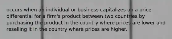 occurs when an individual or business capitalizes on a price differential for a firm's product between two countries by purchasing the product in the country where prices are lower and reselling it in the country where prices are higher.