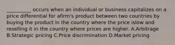 __________ occurs when an individual or business capitalizes on a price differential for afirm's product between two countries by buying the product in the country where the price islow and reselling it in the country where prices are higher. A.Arbitrage B.Strategic pricing C.Price discrimination D.Market pricing