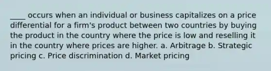 ____ occurs when an individual or business capitalizes on a price differential for a firm's product between two countries by buying the product in the country where the price is low and reselling it in the country where prices are higher. a. Arbitrage b. Strategic pricing c. Price discrimination d. Market pricing