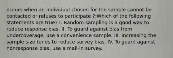 occurs when an individual chosen for the sample cannot be contacted or refuses to participate ?:Which of the following statements are true? I. Random sampling is a good way to reduce response bias. II. To guard against bias from undercoverage, use a convenience sample. III. Increasing the sample size tends to reduce survey bias. IV. To guard against nonresponse bias, use a mail-in survey.