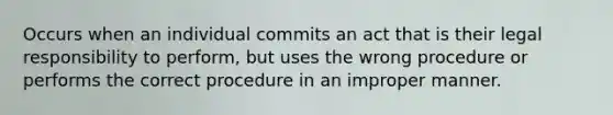 Occurs when an individual commits an act that is their legal responsibility to perform, but uses the wrong procedure or performs the correct procedure in an improper manner.