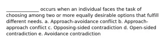 ______________ occurs when an individual faces the task of choosing among two or more equally desirable options that fulfill different needs. a. Approach-avoidance conflict b. Approach-approach conflict c. Opposing-sided contradiction d. Open-sided contradiction e. Avoidance contradiction