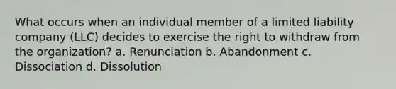 What occurs when an individual member of a limited liability company (LLC) decides to exercise the right to withdraw from the organization? a. Renunciation b. Abandonment c. Dissociation d. Dissolution