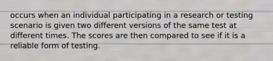 occurs when an individual participating in a research or testing scenario is given two different versions of the same test at different times. The scores are then compared to see if it is a reliable form of testing.