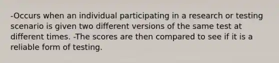 -Occurs when an individual participating in a research or testing scenario is given two different versions of the same test at different times. -The scores are then compared to see if it is a reliable form of testing.