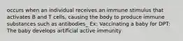 occurs when an individual receives an immune stimulus that activates B and T cells, causing the body to produce immune substances such as antibodies_ Ex: Vaccinating a baby for DPT: The baby develops artificial active immunity