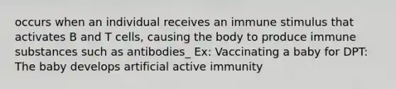 occurs when an individual receives an immune stimulus that activates B and T cells, causing the body to produce immune substances such as antibodies_ Ex: Vaccinating a baby for DPT: The baby develops artificial active immunity