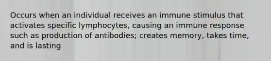 Occurs when an individual receives an immune stimulus that activates specific lymphocytes, causing an immune response such as production of antibodies; creates memory, takes time, and is lasting