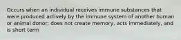 Occurs when an individual receives immune substances that were produced actively by the immune system of another human or animal donor; does not create memory, acts immediately, and is short term