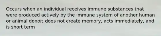 Occurs when an individual receives immune substances that were produced actively by the immune system of another human or animal donor; does not create memory, acts immediately, and is short term