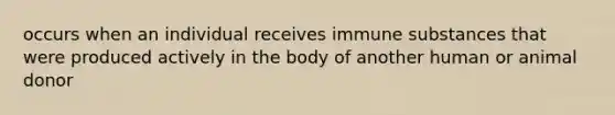 occurs when an individual receives immune substances that were produced actively in the body of another human or animal donor