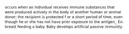 occurs when an individual receives immune substances that were produced actively in the body of another human or animal donor; the recipient is protected f or a short period of time, even though he or she has not have prior exposure to the antigen_ Ex: breast feeding a baby. Baby develops artificial passive immunity.