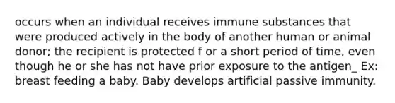 occurs when an individual receives immune substances that were produced actively in the body of another human or animal donor; the recipient is protected f or a short period of time, even though he or she has not have prior exposure to the antigen_ Ex: breast feeding a baby. Baby develops artificial passive immunity.