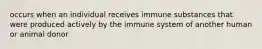 occurs when an individual receives immune substances that were produced actively by the immune system of another human or animal donor