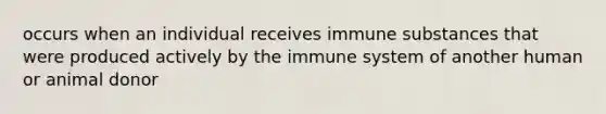 occurs when an individual receives immune substances that were produced actively by the immune system of another human or animal donor