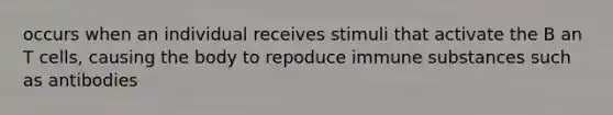 occurs when an individual receives stimuli that activate the B an T cells, causing the body to repoduce immune substances such as antibodies