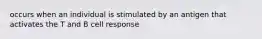 occurs when an individual is stimulated by an antigen that activates the T and B cell response