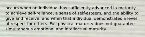 occurs when an individual has sufficiently advanced in maturity to achieve self-reliance, a sense of self-esteem, and the ability to give and receive, and when that individual demonstrates a level of respect for others. Full physical maturity does not guarantee simultaneous emotional and intellectual maturity.