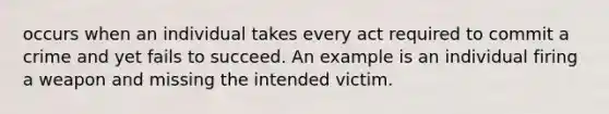 occurs when an individual takes every act required to commit a crime and yet fails to succeed. An example is an individual firing a weapon and missing the intended victim.