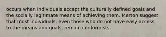 occurs when individuals accept the culturally defined goals and the socially legitimate means of achieving them. Merton suggest that most individuals, even those who do not have easy access to the means and goals, remain conformists.