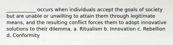 ____________ occurs when individuals accept the goals of society but are unable or unwilling to attain them through legitimate means, and the resulting conflict forces them to adopt innovative solutions to their dilemma. a. Ritualism b. Innovation c. Rebellion d. Conformity