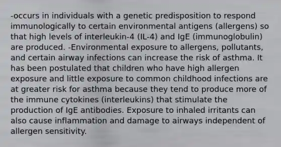 -occurs in individuals with a genetic predisposition to respond immunologically to certain environmental antigens (allergens) so that high levels of interleukin-4 (IL-4) and IgE (immunoglobulin) are produced. -Environmental exposure to allergens, pollutants, and certain airway infections can increase the risk of asthma. It has been postulated that children who have high allergen exposure and little exposure to common childhood infections are at greater risk for asthma because they tend to produce more of the immune cytokines (interleukins) that stimulate the production of IgE antibodies. Exposure to inhaled irritants can also cause inflammation and damage to airways independent of allergen sensitivity.