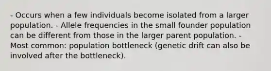 - Occurs when a few individuals become isolated from a larger population. - Allele frequencies in the small founder population can be different from those in the larger parent population. - Most common: population bottleneck (genetic drift can also be involved after the bottleneck).