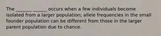 The _______ ______ occurs when a few individuals become isolated from a larger population; allele frequencies in the small founder population can be different from those in the larger parent population due to chance.