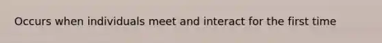 Occurs when individuals meet and interact for the first time