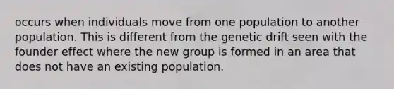 occurs when individuals move from one population to another population. This is different from the genetic drift seen with the founder effect where the new group is formed in an area that does not have an existing population.