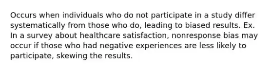 Occurs when individuals who do not participate in a study differ systematically from those who do, leading to biased results. Ex. In a survey about healthcare satisfaction, nonresponse bias may occur if those who had negative experiences are less likely to participate, skewing the results.