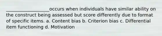 ___________________occurs when individuals have similar ability on the construct being assessed but score differently due to format of specific items. a. Content bias b. Criterion bias c. Differential item functioning d. Motivation