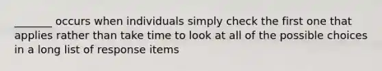 _______ occurs when individuals simply check the first one that applies rather than take time to look at all of the possible choices in a long list of response items