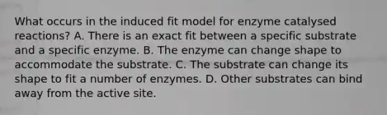 What occurs in the induced fit model for enzyme catalysed reactions? A. There is an exact fit between a specific substrate and a specific enzyme. B. The enzyme can change shape to accommodate the substrate. C. The substrate can change its shape to fit a number of enzymes. D. Other substrates can bind away from the active site.