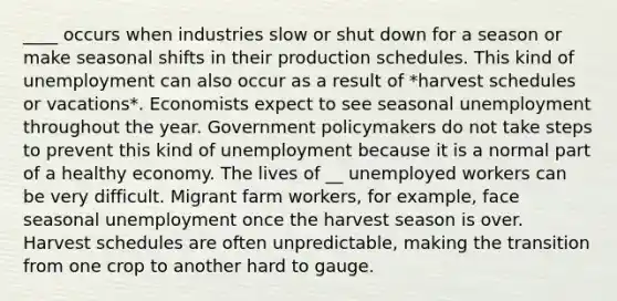 ____ occurs when industries slow or shut down for a season or make seasonal shifts in their production schedules. This kind of unemployment can also occur as a result of *harvest schedules or vacations*. Economists expect to see seasonal unemployment throughout the year. Government policymakers do not take steps to prevent this kind of unemployment because it is a normal part of a healthy economy. The lives of __ unemployed workers can be very difficult. Migrant farm workers, for example, face seasonal unemployment once the harvest season is over. Harvest schedules are often unpredictable, making the transition from one crop to another hard to gauge.