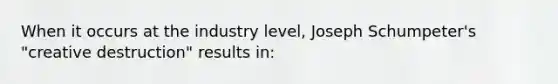 When it occurs at the industry level, Joseph Schumpeter's "creative destruction" results in: