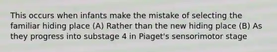 This occurs when infants make the mistake of selecting the familiar hiding place (A) Rather than the new hiding place (B) As they progress into substage 4 in Piaget's sensorimotor stage