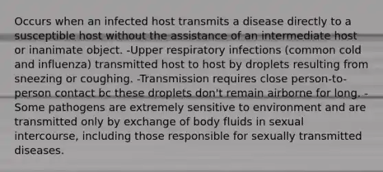 Occurs when an infected host transmits a disease directly to a susceptible host without the assistance of an intermediate host or inanimate object. -Upper respiratory infections (common cold and influenza) transmitted host to host by droplets resulting from sneezing or coughing. -Transmission requires close person-to-person contact bc these droplets don't remain airborne for long. -Some pathogens are extremely sensitive to environment and are transmitted only by exchange of body fluids in sexual intercourse, including those responsible for sexually transmitted diseases.