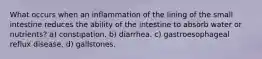 What occurs when an inflammation of the lining of the small intestine reduces the ability of the intestine to absorb water or nutrients? a) constipation. b) diarrhea. c) gastroesophageal reflux disease. d) gallstones.