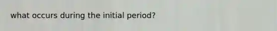 what occurs during the initial period?