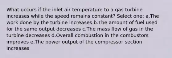 What occurs if the inlet air temperature to a gas turbine increases while the speed remains constant? Select one: a.The work done by the turbine increases b.The amount of fuel used for the same output decreases c.The mass flow of gas in the turbine decreases d.Overall combustion in the combustors improves e.The power output of the compressor section increases