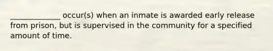 _____________ occur(s) when an inmate is awarded early release from prison, but is supervised in the community for a specified amount of time.