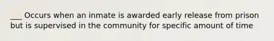 ___ Occurs when an inmate is awarded early release from prison but is supervised in the community for specific amount of time