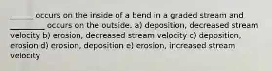 ______ occurs on the inside of a bend in a graded stream and _________ occurs on the outside. a) deposition, decreased stream velocity b) erosion, decreased stream velocity c) deposition, erosion d) erosion, deposition e) erosion, increased stream velocity