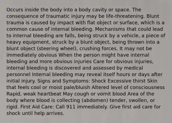 Occurs inside the body into a body cavity or space. The consequence of traumatic injury may be life-threatening. Blunt trauma is caused by impact with flat object or surface, which is a common cause of internal bleeding. Mechanisms that could lead to internal bleeding are falls, being struck by a vehicle, a piece of heavy equipment, struck by a blunt object, being thrown into a blunt object (steering wheel), crushing forces. It may not be immediately obvious When the person might have internal bleeding and more obvious injuries Care for obvious injuries, internal bleeding is discovered and assessed by medical personnel Internal bleeding may reveal itself hours or days after initial injury. Signs and Symptoms: Shock Excessive thirst Skin that feels cool or moist pale/bluish Altered level of consciousness Rapid, weak heartbeat May cough or vomit blood Area of the body where blood is collecting (abdomen) tender, swollen, or rigid. First Aid Care: Call 911 immediately. Give first aid care for shock until help arrives.