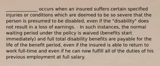 ______________ occurs when an insured suffers certain specified injuries or conditions which are deemed to be so severe that the person is presumed to be disabled, even if the "disability" does not result in a loss of earnings. · In such instances, the normal waiting period under the policy is waived (benefits start immediately) and full total disability benefits are payable for the life of the benefit period, even if the insured is able to return to work full-time and even if he can now fulfill all of the duties of his previous employment at full salary.