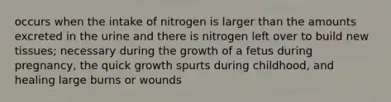 occurs when the intake of nitrogen is larger than the amounts excreted in the urine and there is nitrogen left over to build new tissues; necessary during the growth of a fetus during pregnancy, the quick growth spurts during childhood, and healing large burns or wounds