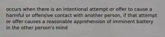 occurs when there is an intentional attempt or offer to cause a harmful or offensive contact with another person, if that attempt or offer causes a reasonable apprehension of imminent battery in the other person's mind