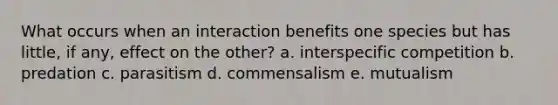 What occurs when an interaction benefits one species but has little, if any, effect on the other? a. interspecific competition b. predation c. parasitism d. commensalism e. mutualism